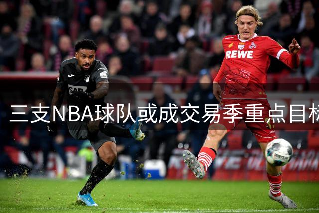 三支NBA球队或成交易季重点目标