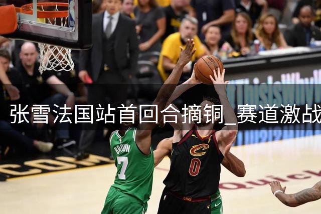 张雪法国站首回合摘铜 赛道激战险象环生