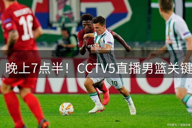 晚上7点半！CCTV5直播男篮关键战，赢球=半支脚进世界杯，12人名单或迎变化