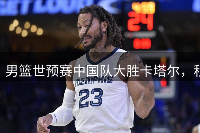 男篮世预赛中国队大胜卡塔尔，积分排名大幅攀升